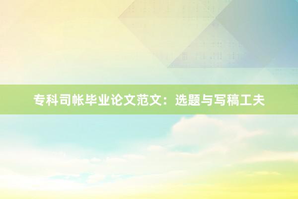 专科司帐毕业论文范文：选题与写稿工夫